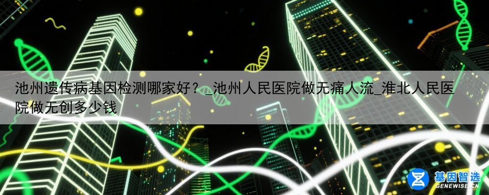 池州遗传病基因检测哪家好？_池州人民医院做无痛人流_淮北人民医院做无创多少钱