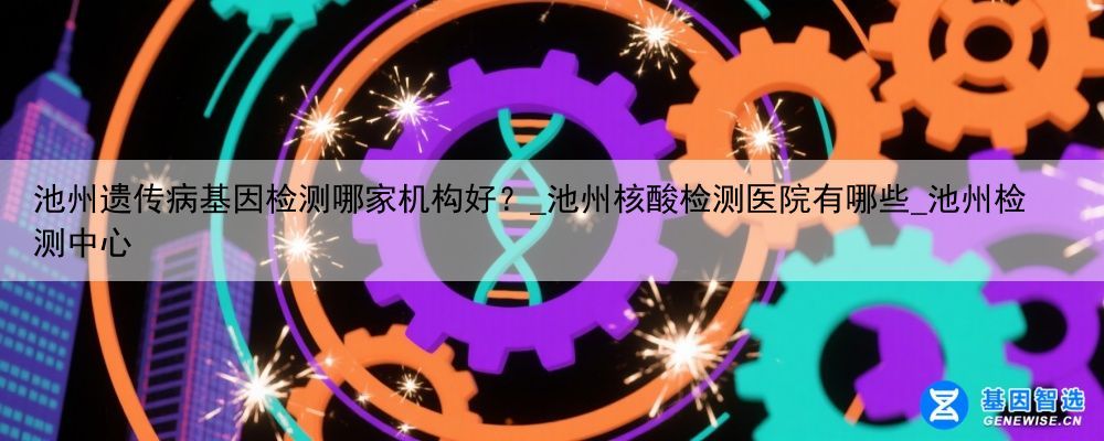 池州遗传病基因检测哪家机构好？_池州核酸检测医院有哪些_池州检测中心