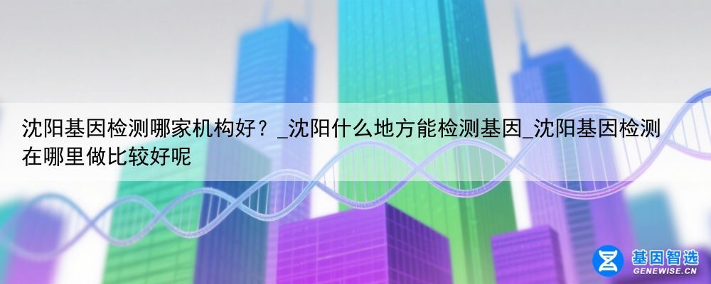 沈阳基因检测哪家机构好？_沈阳什么地方能检测基因_沈阳基因检测在哪里做比较好呢