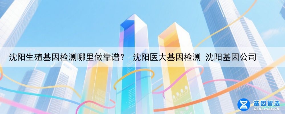 沈阳生殖基因检测哪里做靠谱？_沈阳医大基因检测_沈阳基因公司