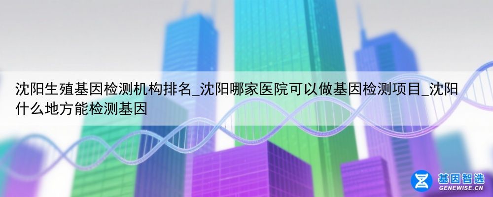 沈阳生殖基因检测机构排名_沈阳哪家医院可以做基因检测项目_沈阳什么地方能检测基因