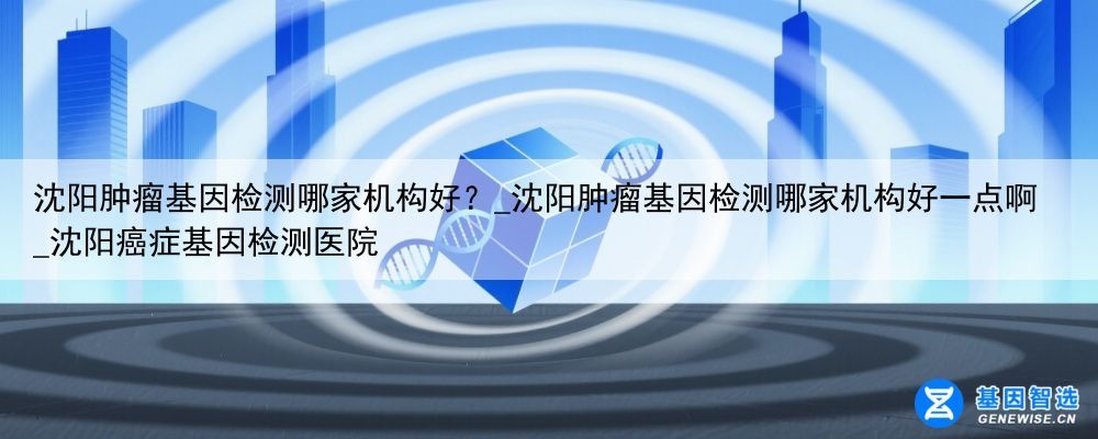 沈阳肿瘤基因检测哪家机构好？_沈阳肿瘤基因检测哪家机构好一点啊_沈阳癌症基因检测医院