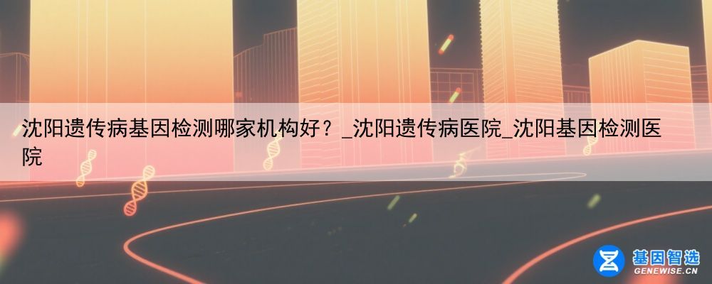 沈阳遗传病基因检测哪家机构好？_沈阳遗传病医院_沈阳基因检测医院