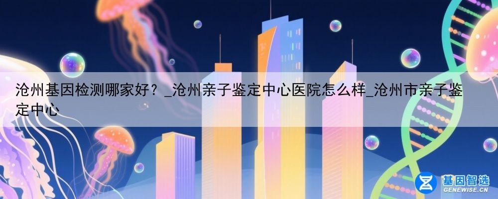 沧州基因检测哪家好？_沧州亲子鉴定中心医院怎么样_沧州市亲子鉴定中心