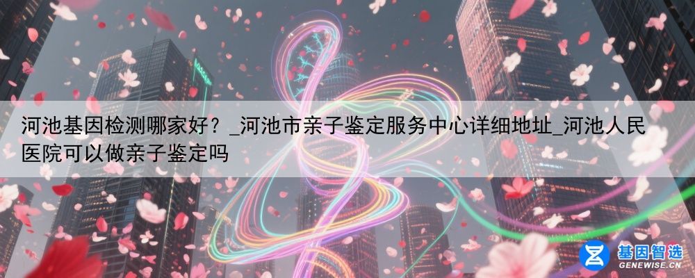 河池基因检测哪家好？_河池市亲子鉴定服务中心详细地址_河池人民医院可以做亲子鉴定吗