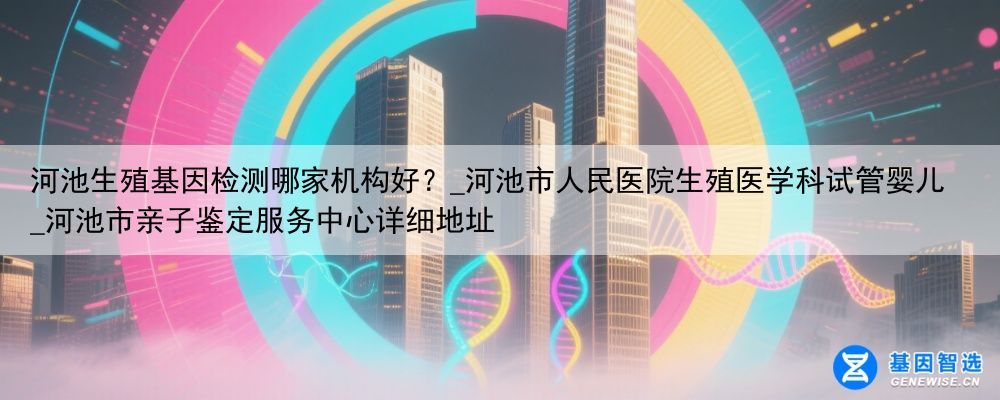 河池生殖基因检测哪家机构好？_河池市人民医院生殖医学科试管婴儿_河池市亲子鉴定服务中心详细地址