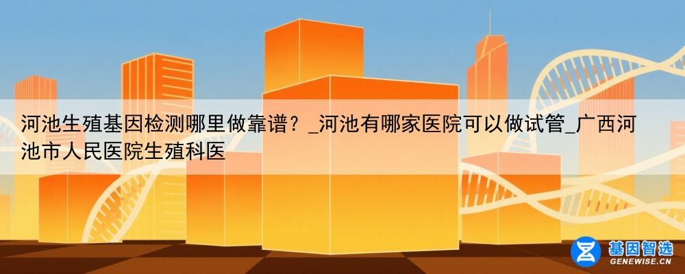 河池生殖基因检测哪里做靠谱？_河池有哪家医院可以做试管_广西河池市人民医院生殖科医