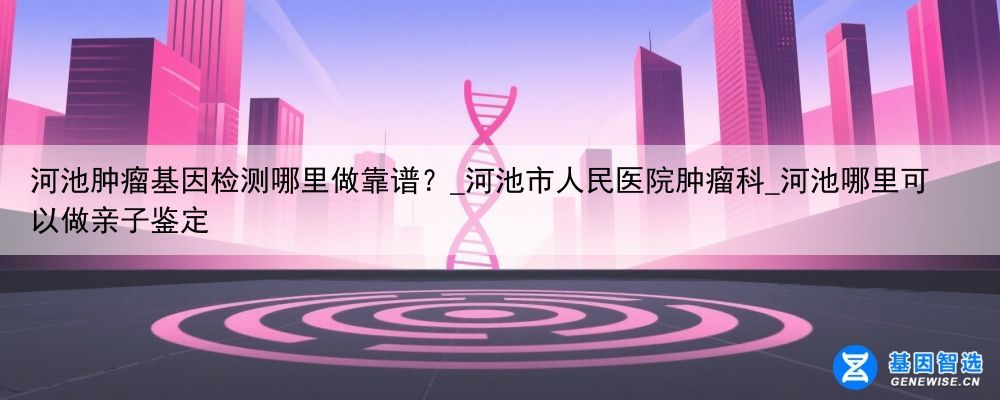河池肿瘤基因检测哪里做靠谱？_河池市人民医院肿瘤科_河池哪里可以做亲子鉴定