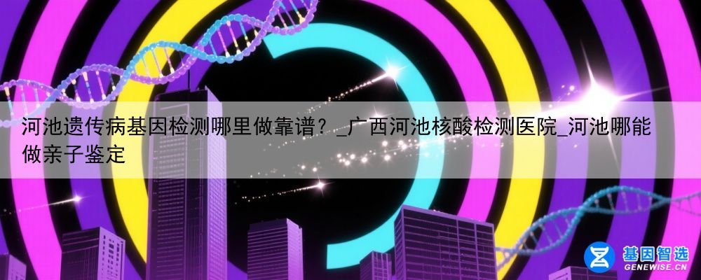 河池遗传病基因检测哪里做靠谱？_广西河池核酸检测医院_河池哪能做亲子鉴定