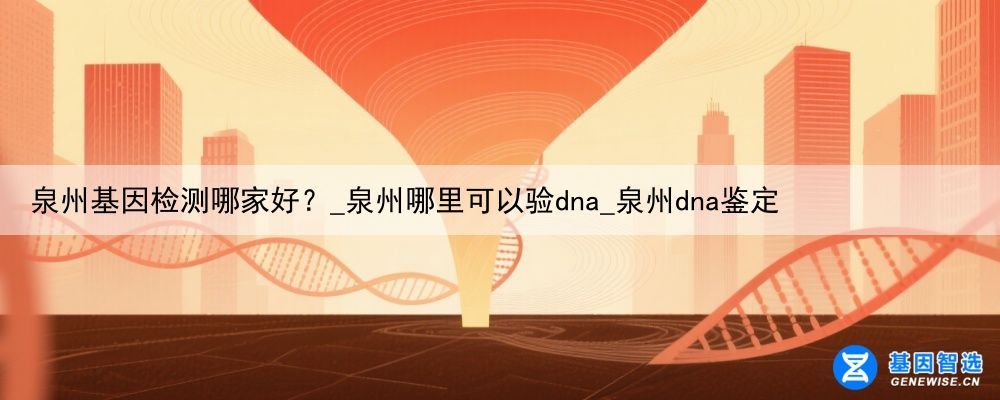 泉州基因检测哪家好？_泉州哪里可以验dna_泉州dna鉴定