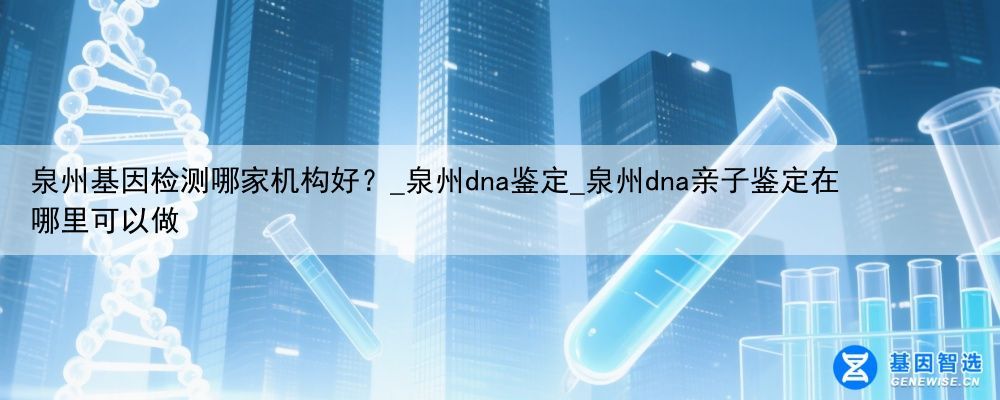 泉州基因检测哪家机构好？_泉州dna鉴定_泉州dna亲子鉴定在哪里可以做