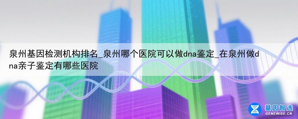 泉州基因检测机构排名_泉州哪个医院可以做dna鉴定_在泉州做dna亲子鉴定有哪些医院