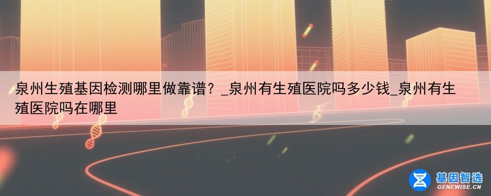 泉州生殖基因检测哪里做靠谱？_泉州有生殖医院吗多少钱_泉州有生殖医院吗在哪里