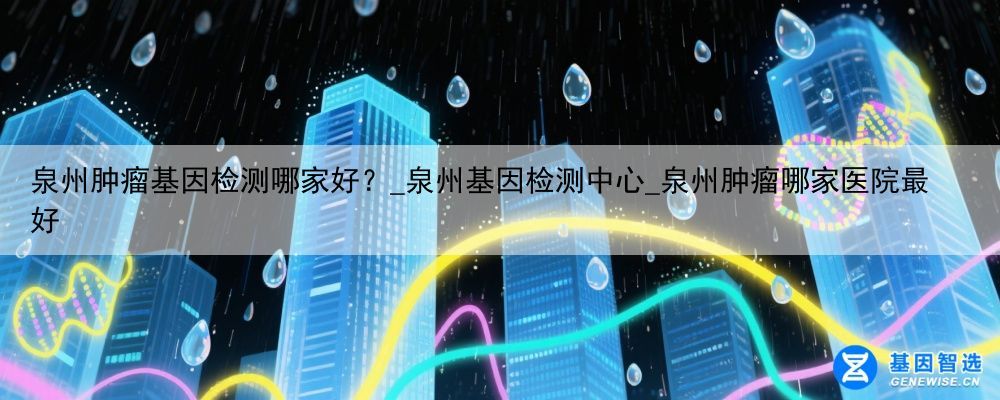 泉州肿瘤基因检测哪家好？_泉州基因检测中心_泉州肿瘤哪家医院最好