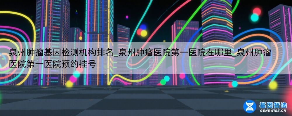 泉州肿瘤基因检测机构排名_泉州肿瘤医院第一医院在哪里_泉州肿瘤医院第一医院预约挂号
