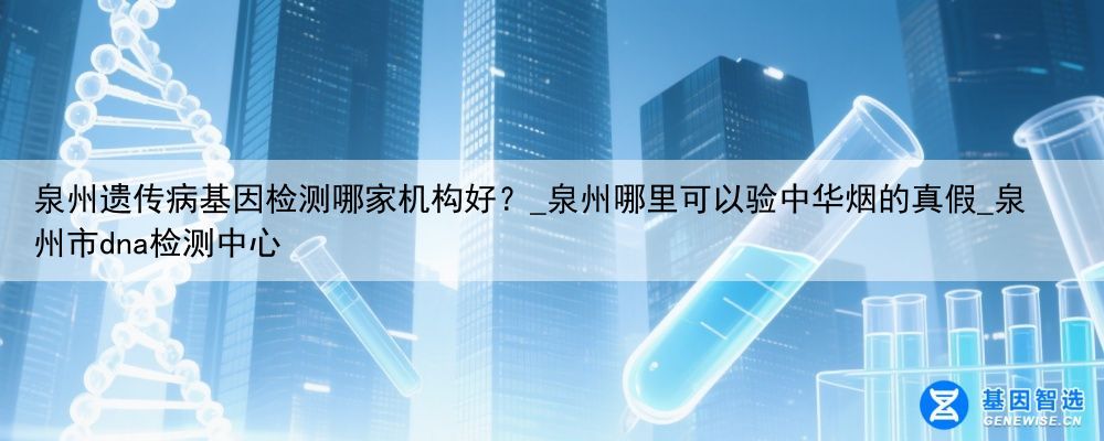 泉州遗传病基因检测哪家机构好?_泉州哪里可以验中华烟的真假_泉州市dna检测中心