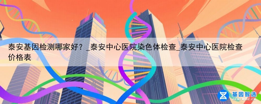 泰安基因检测哪家好？_泰安中心医院染色体检查_泰安中心医院检查价格表