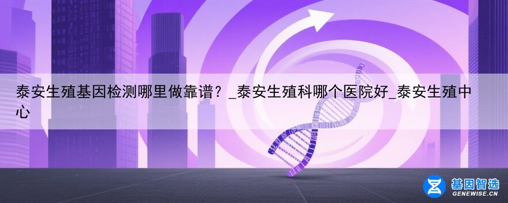 泰安生殖基因检测哪里做靠谱？_泰安生殖科哪个医院好_泰安生殖中心