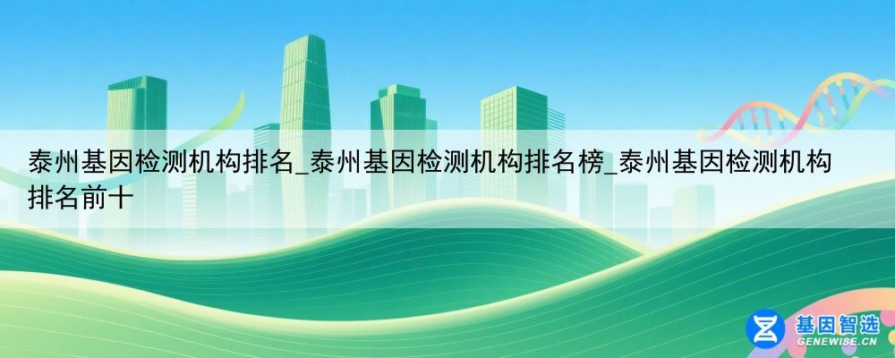 泰州基因检测机构排名_泰州基因检测机构排名榜_泰州基因检测机构排名前十
