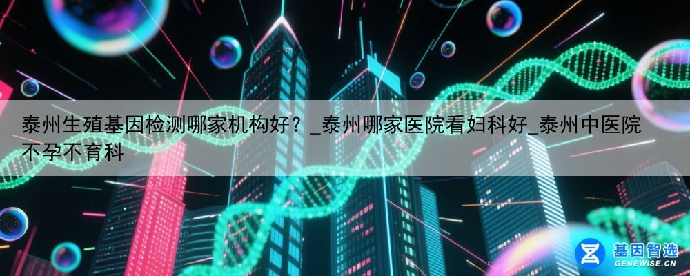 泰州生殖基因检测哪家机构好？_泰州哪家医院看妇科好_泰州中医院不孕不育科