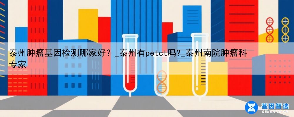 泰州肿瘤基因检测哪家好？_泰州有petct吗?_泰州南院肿瘤科专家