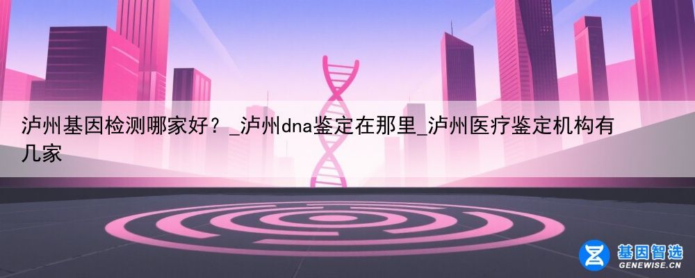 泸州基因检测哪家好？_泸州dna鉴定在那里_泸州医疗鉴定机构有几家