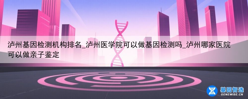 泸州基因检测机构排名_泸州医学院可以做基因检测吗_泸州哪家医院可以做亲子鉴定