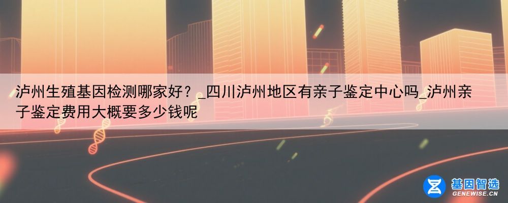 泸州生殖基因检测哪家好？_四川泸州地区有亲子鉴定中心吗_泸州亲子鉴定费用大概要多少钱呢
