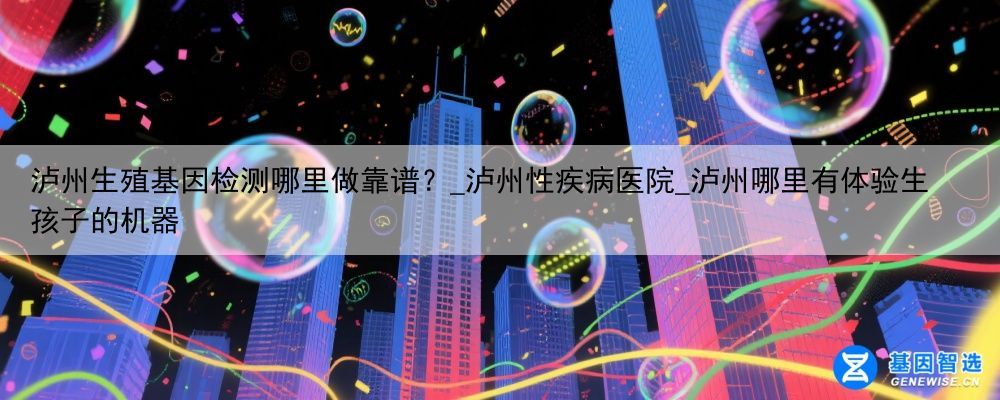 泸州生殖基因检测哪里做靠谱？_泸州性疾病医院_泸州哪里有体验生孩子的机器