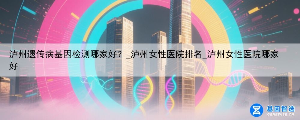 泸州遗传病基因检测哪家好？_泸州女性医院排名_泸州女性医院哪家好