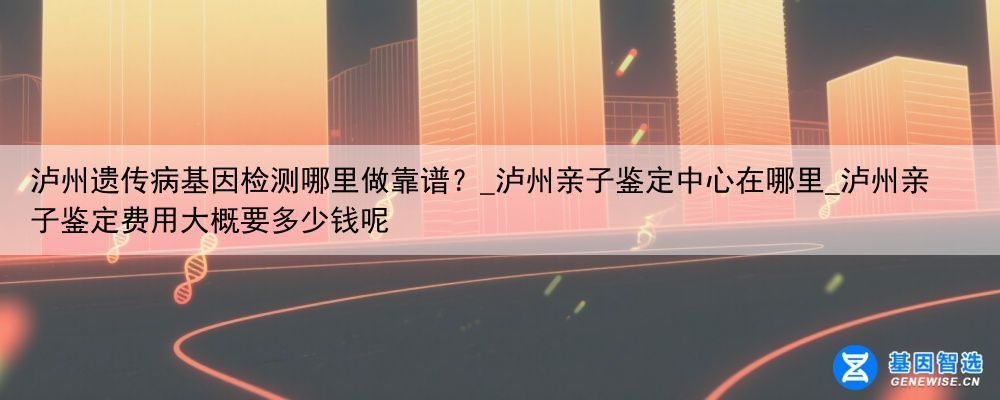 泸州遗传病基因检测哪里做靠谱？_泸州亲子鉴定中心在哪里_泸州亲子鉴定费用大概要多少钱呢