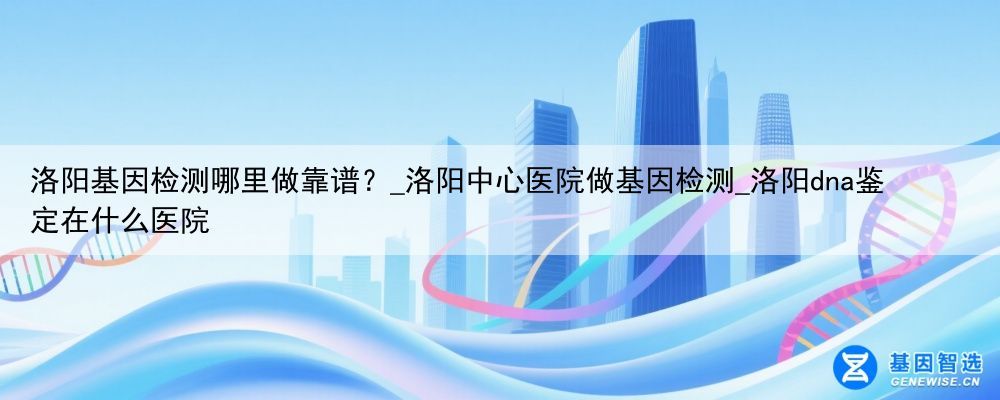 洛阳基因检测哪里做靠谱？_洛阳中心医院做基因检测_洛阳dna鉴定在什么医院