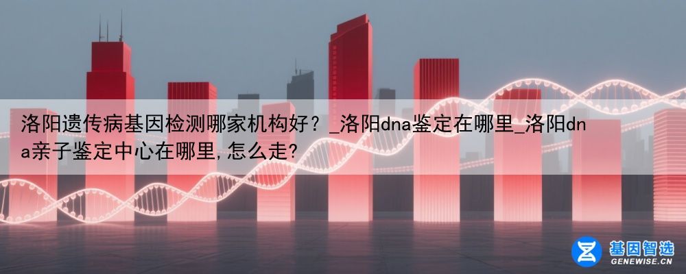 洛阳遗传病基因检测哪家机构好？_洛阳dna鉴定在哪里_洛阳dna亲子鉴定中心在哪里,怎么走?