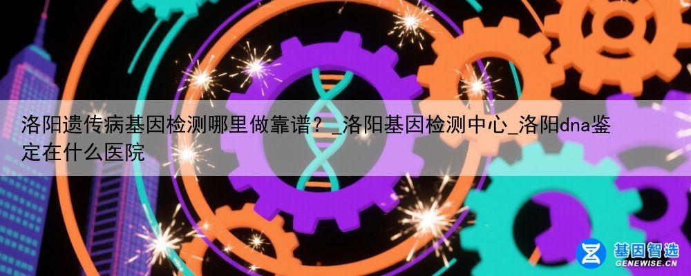 洛阳遗传病基因检测哪里做靠谱?_洛阳基因检测中心_洛阳dna鉴定在什么医院