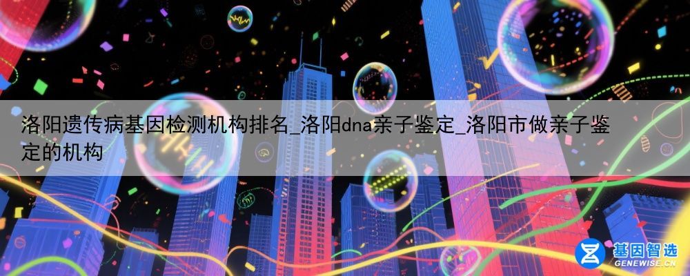 洛阳遗传病基因检测机构排名_洛阳dna亲子鉴定_洛阳市做亲子鉴定的机构