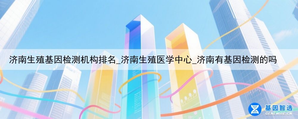 济南生殖基因检测机构排名_济南生殖医学中心_济南有基因检测的吗