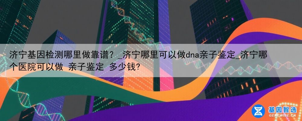 济宁基因检测哪里做靠谱?_济宁哪里可以做dna亲子鉴定_济宁哪个医院可以做 亲子鉴定 多少钱?