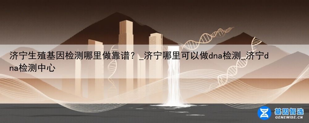 济宁生殖基因检测哪里做靠谱？_济宁哪里可以做dna检测_济宁dna检测中心