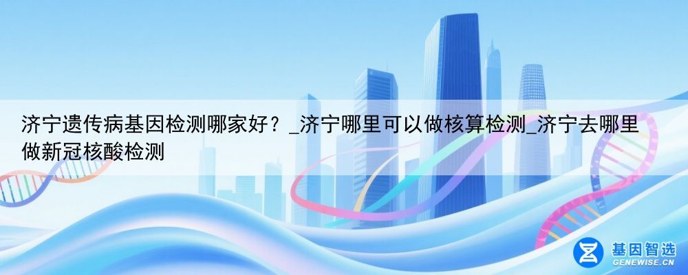 济宁遗传病基因检测哪家好？_济宁哪里可以做核算检测_济宁去哪里做新冠核酸检测