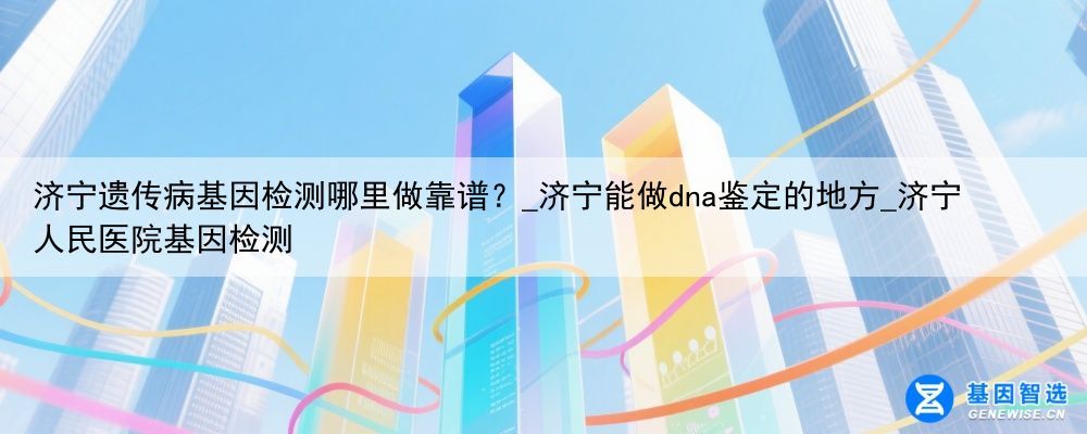济宁遗传病基因检测哪里做靠谱？_济宁能做dna鉴定的地方_济宁人民医院基因检测