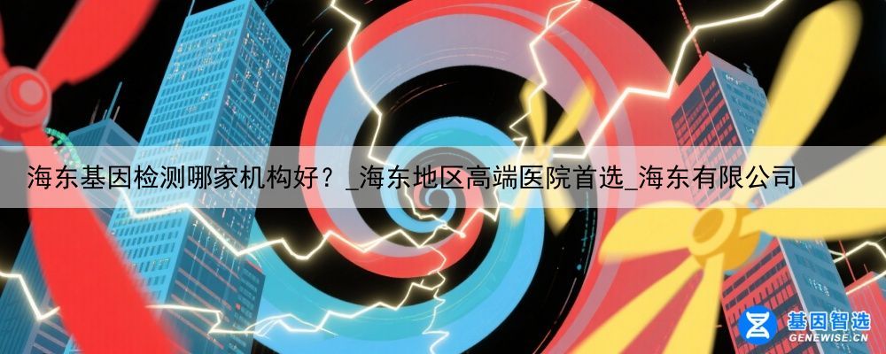 海东基因检测哪家机构好？_海东地区高端医院首选_海东有限公司