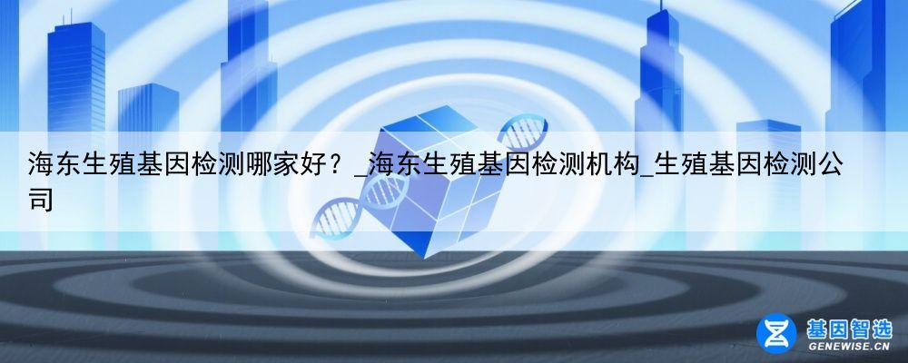 海东生殖基因检测哪家好？_海东生殖基因检测机构_生殖基因检测公司