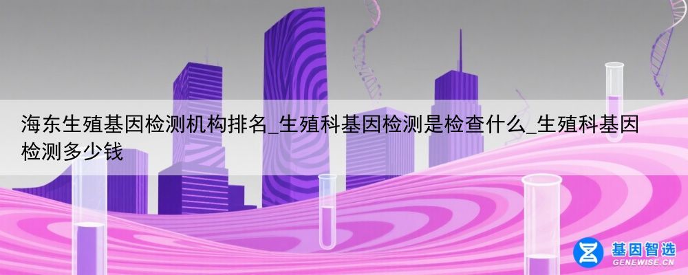 海东生殖基因检测机构排名_生殖科基因检测是检查什么_生殖科基因检测多少钱