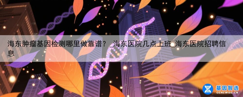 海东肿瘤基因检测哪里做靠谱?_海东医院几点上班_海东医院招聘信息