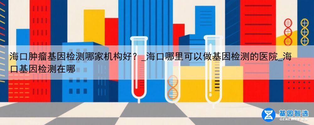 海口肿瘤基因检测哪家机构好？_海口哪里可以做基因检测的医院_海口基因检测在哪