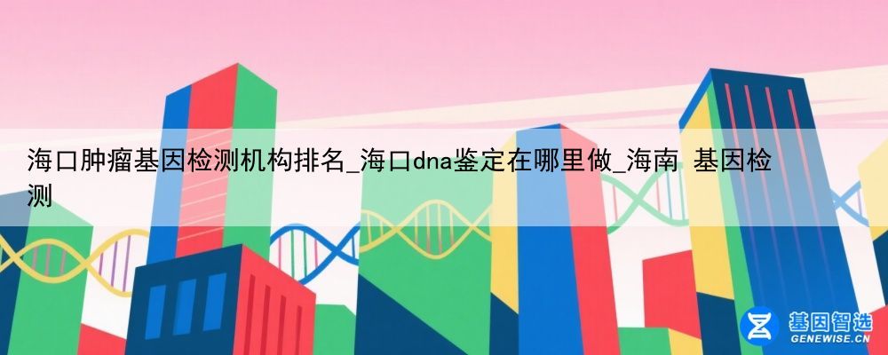 海口肿瘤基因检测机构排名_海口dna鉴定在哪里做_海南 基因检测