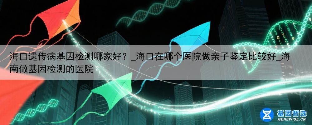 海口遗传病基因检测哪家好？_海口在哪个医院做亲子鉴定比较好_海南做基因检测的医院
