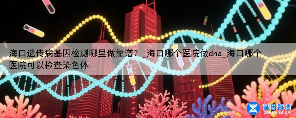 海口遗传病基因检测哪里做靠谱？_海口哪个医院做dna_海口哪个医院可以检查染色体