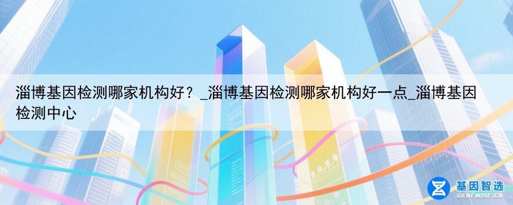 淄博基因检测哪家机构好？_淄博基因检测哪家机构好一点_淄博基因检测中心