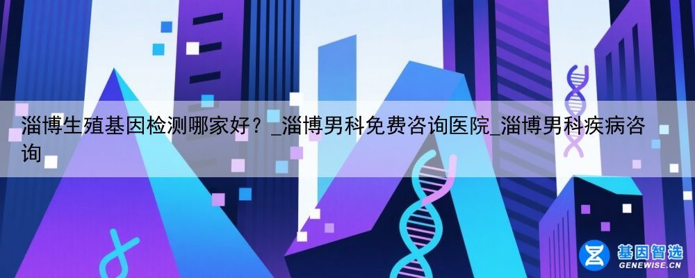 淄博生殖基因检测哪家好？_淄博男科免费咨询医院_淄博男科疾病咨询